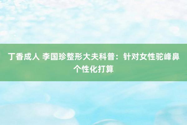 丁香成人 李国珍整形大夫科普：针对女性驼峰鼻个性化打算