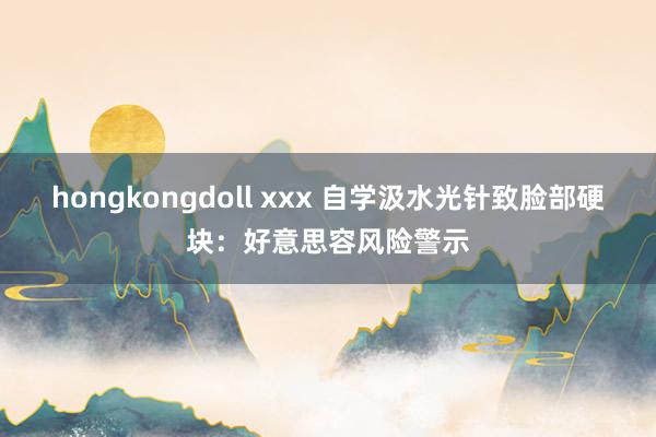 hongkongdoll xxx 自学汲水光针致脸部硬块：好意思容风险警示