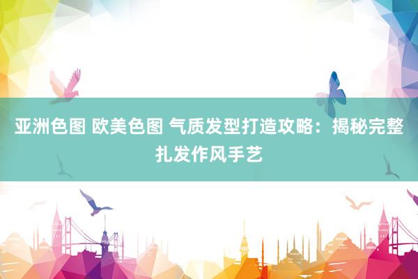 亚洲色图 欧美色图 气质发型打造攻略：揭秘完整扎发作风手艺
