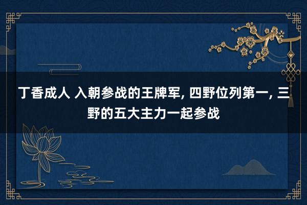 丁香成人 入朝参战的王牌军， 四野位列第一， 三野的五大主力一起参战