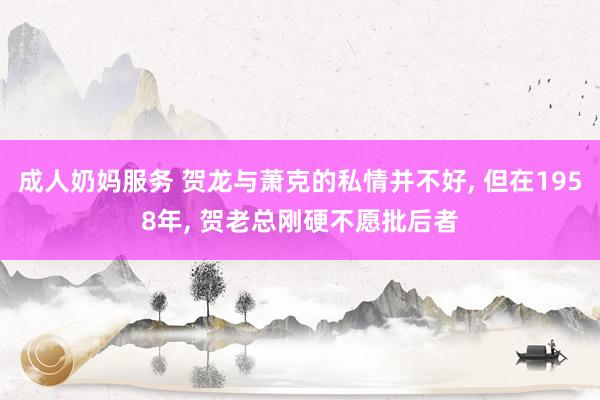 成人奶妈服务 贺龙与萧克的私情并不好， 但在1958年， 贺老总刚硬不愿批后者
