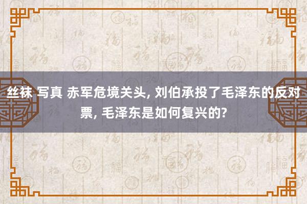 丝袜 写真 赤军危境关头， 刘伯承投了毛泽东的反对票， 毛泽东是如何复兴的?