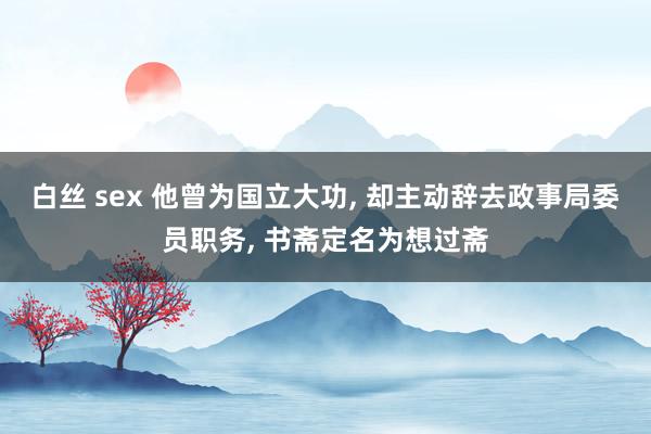 白丝 sex 他曾为国立大功， 却主动辞去政事局委员职务， 书斋定名为想过斋