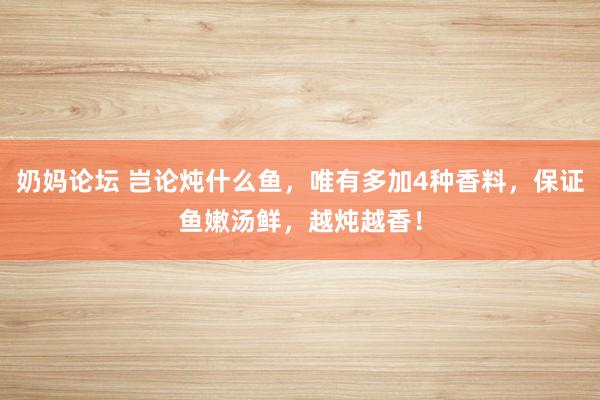 奶妈论坛 岂论炖什么鱼，唯有多加4种香料，保证鱼嫩汤鲜，越炖越香！