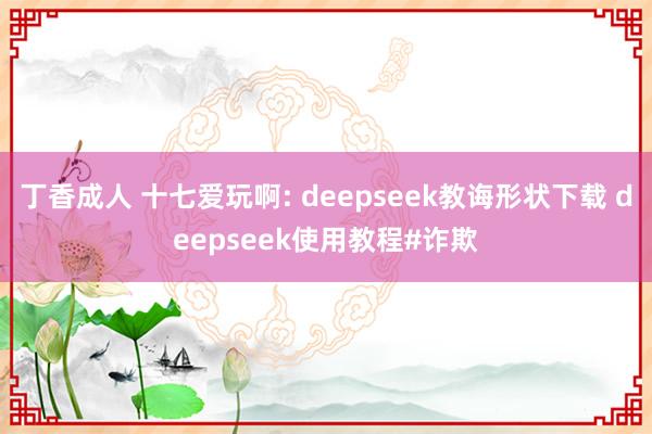 丁香成人 十七爱玩啊: deepseek教诲形状下载 deepseek使用教程#诈欺
