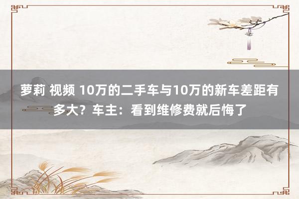 萝莉 视频 10万的二手车与10万的新车差距有多大？车主：看到维修费就后悔了