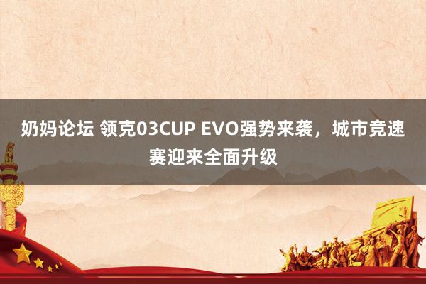 奶妈论坛 领克03CUP EVO强势来袭，城市竞速赛迎来全面升级
