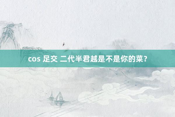cos 足交 二代半君越是不是你的菜？