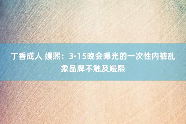 丁香成人 嫚熙：3·15晚会曝光的一次性内裤乱象品牌不触及嫚熙