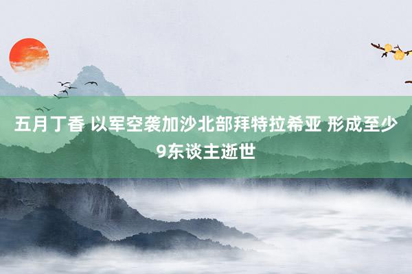 五月丁香 以军空袭加沙北部拜特拉希亚 形成至少9东谈主逝世