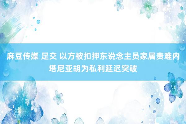 麻豆传媒 足交 以方被扣押东说念主员家属责难内塔尼亚胡为私利延迟突破