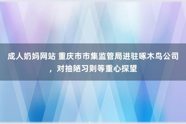 成人奶妈网站 重庆市市集监管局进驻啄木鸟公司，对抽陋习则等重心探望