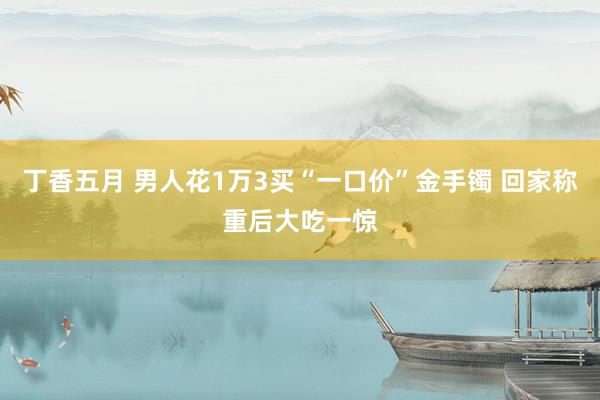丁香五月 男人花1万3买“一口价”金手镯 回家称重后大吃一惊