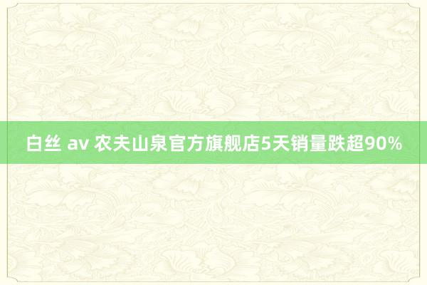 白丝 av 农夫山泉官方旗舰店5天销量跌超90%