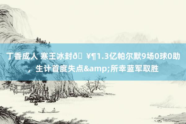 丁香成人 寒王冰封🥶1.3亿帕尔默9场0球0助，生计首度失点&所幸蓝军取胜