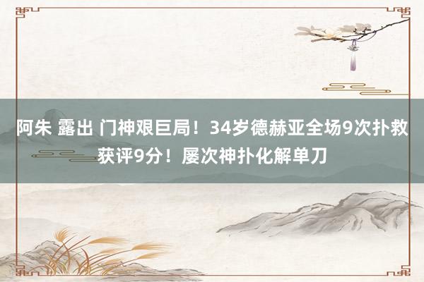 阿朱 露出 门神艰巨局！34岁德赫亚全场9次扑救获评9分！屡次神扑化解单刀