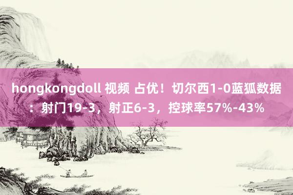 hongkongdoll 视频 占优！切尔西1-0蓝狐数据：射门19-3，射正6-3，控球率57%-43%