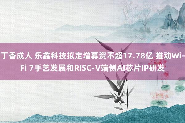 丁香成人 乐鑫科技拟定增募资不超17.78亿 推动Wi-Fi 7手艺发展和RISC-V端侧AI芯片IP研发