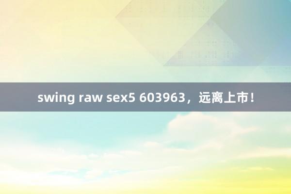 swing raw sex5 603963，远离上市！