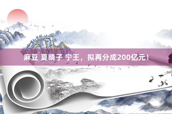 麻豆 夏晴子 宁王，拟再分成200亿元！