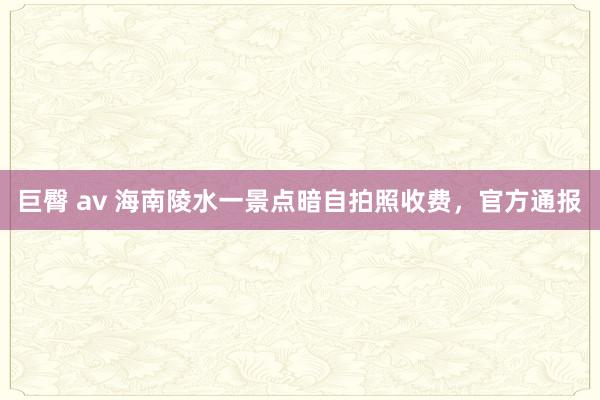 巨臀 av 海南陵水一景点暗自拍照收费，官方通报