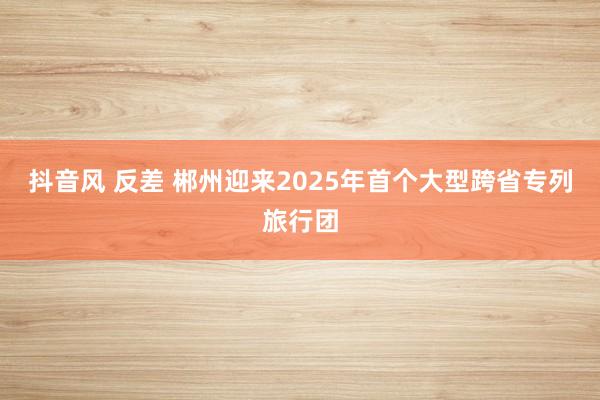 抖音风 反差 郴州迎来2025年首个大型跨省专列旅行团