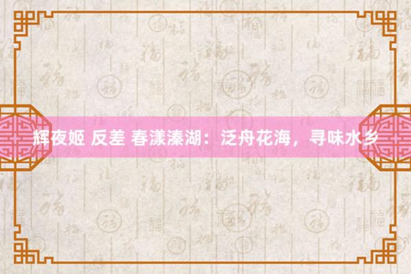 辉夜姬 反差 春漾溱湖：泛舟花海，寻味水乡