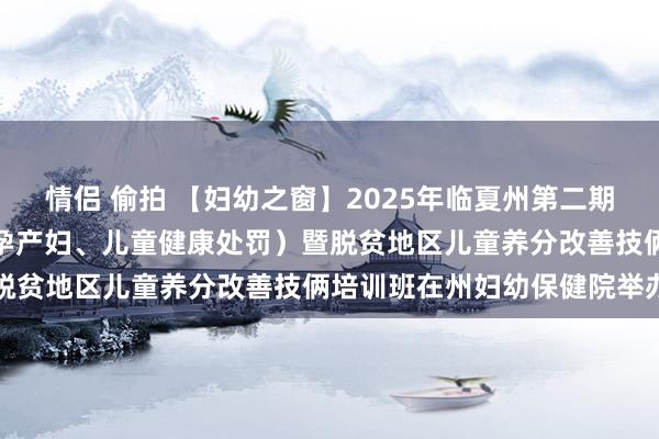 情侣 偷拍 【妇幼之窗】2025年临夏州第二期基本民众卫生作事技俩（孕产妇、儿童健康处罚）暨脱贫地区儿童养分改善技俩培训班在州妇幼保健院举办
