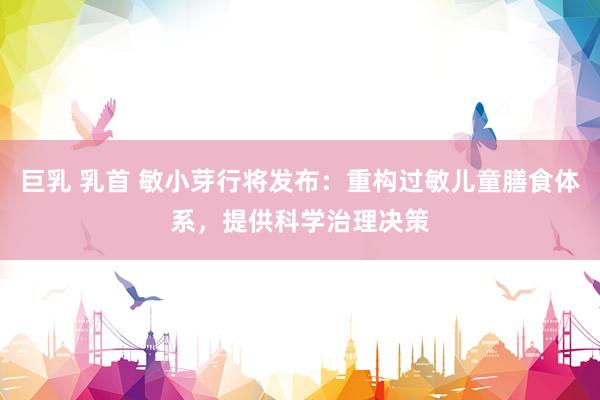 巨乳 乳首 敏小芽行将发布：重构过敏儿童膳食体系，提供科学治理决策