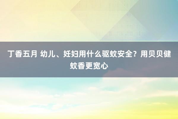 丁香五月 幼儿、妊妇用什么驱蚊安全？用贝贝健蚊香更宽心