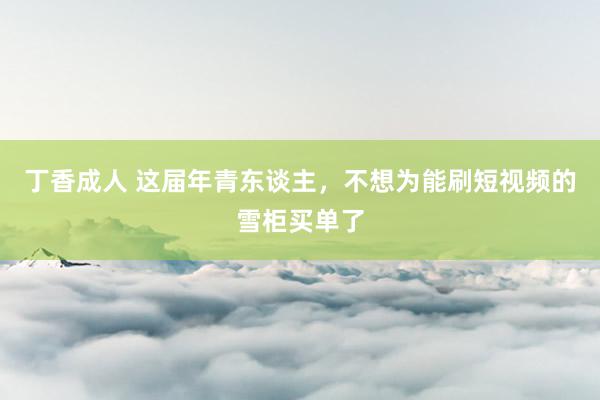 丁香成人 这届年青东谈主，不想为能刷短视频的雪柜买单了