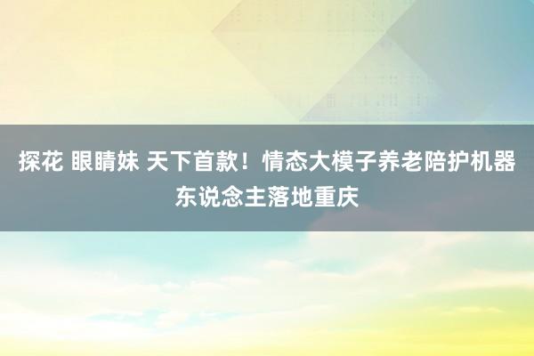 探花 眼睛妹 天下首款！情态大模子养老陪护机器东说念主落地重庆