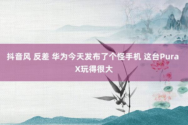抖音风 反差 华为今天发布了个怪手机 这台Pura X玩得很大