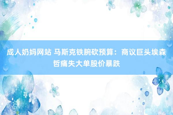 成人奶妈网站 马斯克铁腕砍预算：商议巨头埃森哲痛失大单股价暴跌
