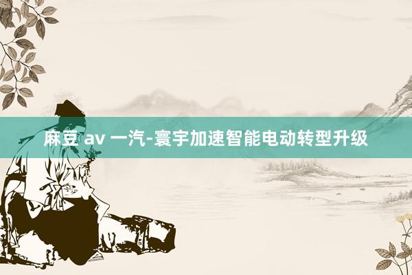 麻豆 av 一汽-寰宇加速智能电动转型升级