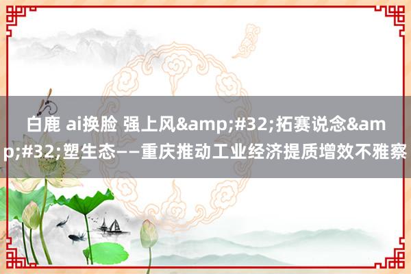 白鹿 ai换脸 强上风&#32;拓赛说念&#32;塑生态——重庆推动工业经济提质增效不雅察