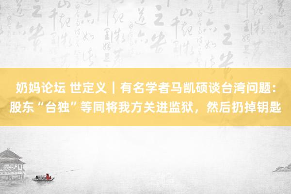 奶妈论坛 世定义｜有名学者马凯硕谈台湾问题：股东“台独”等同将我方关进监狱，然后扔掉钥匙