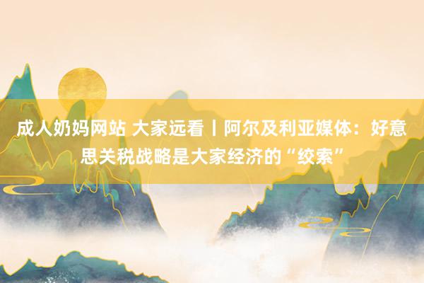 成人奶妈网站 大家远看丨阿尔及利亚媒体：好意思关税战略是大家经济的“绞索”
