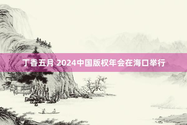 丁香五月 2024中国版权年会在海口举行