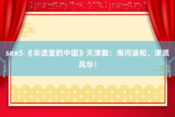 sex5 《非遗里的中国》天津篇：海河谐和，津派风华！