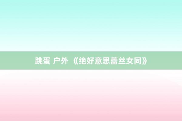 跳蛋 户外 《绝好意思蕾丝女同》