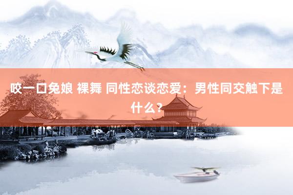 咬一口兔娘 裸舞 同性恋谈恋爱：男性同交触下是什么？