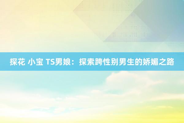 探花 小宝 TS男娘：探索跨性别男生的娇媚之路