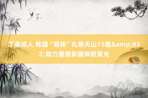 丁香成人 韩国“胡杨”扎根天山15载&#32;助力重振新疆摔跤荣光
