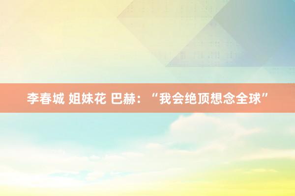 李春城 姐妹花 巴赫：“我会绝顶想念全球”