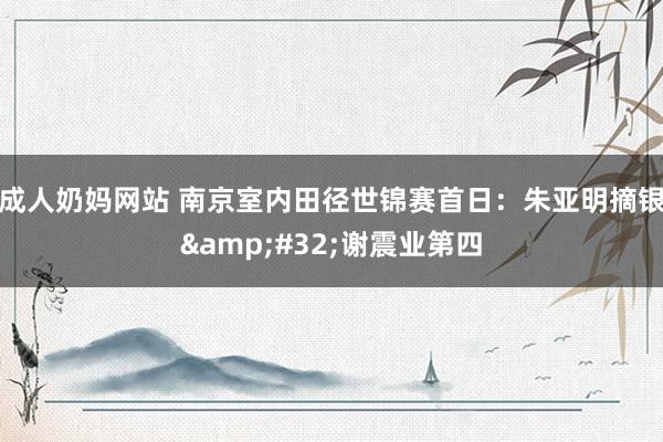 成人奶妈网站 南京室内田径世锦赛首日：朱亚明摘银&#32;谢震业第四