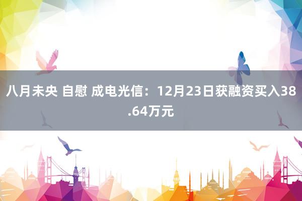 八月未央 自慰 成电光信：12月23日获融资买入38.64万元