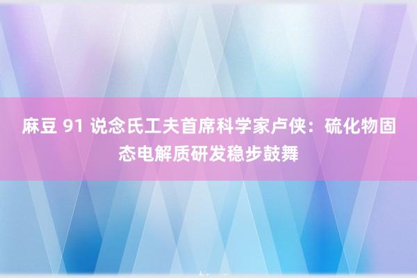 麻豆 91 说念氏工夫首席科学家卢侠：硫化物固态电解质研发稳步鼓舞