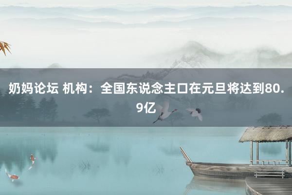 奶妈论坛 机构：全国东说念主口在元旦将达到80.9亿