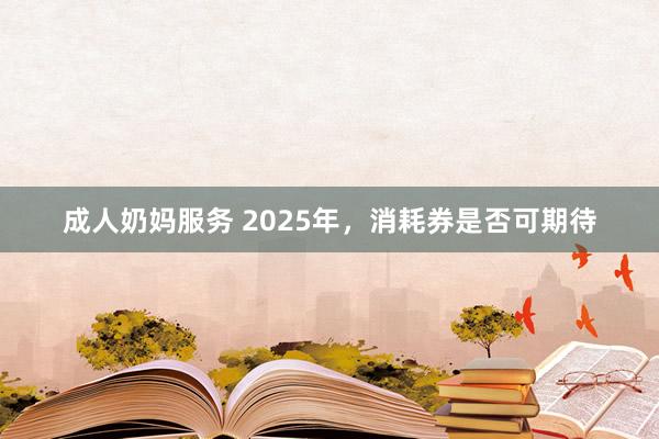 成人奶妈服务 2025年，消耗券是否可期待